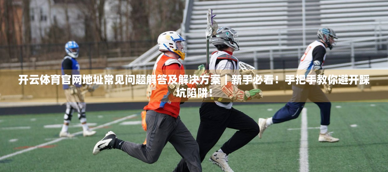 开云体育官网地址常见问题解答及解决方案｜新手必看！手把手教你避开踩坑陷阱！