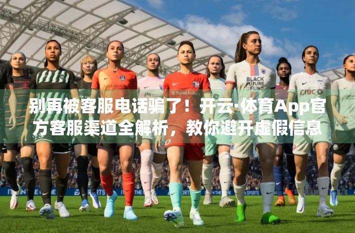 别再被客服电话骗了！开云·体育App官方客服渠道全解析，教你避开虚假信息陷阱！