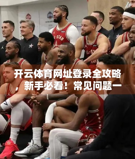 开云体育网址登录全攻略，新手必看！常见问题一网打尽，轻松畅享赛事直播与投注体验！
