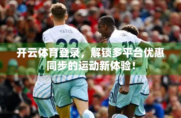 开云体育登录，解锁多平台优惠同步的运动新体验！