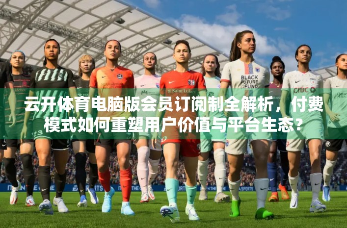 云开体育电脑版会员订阅制全解析，付费模式如何重塑用户价值与平台生态？