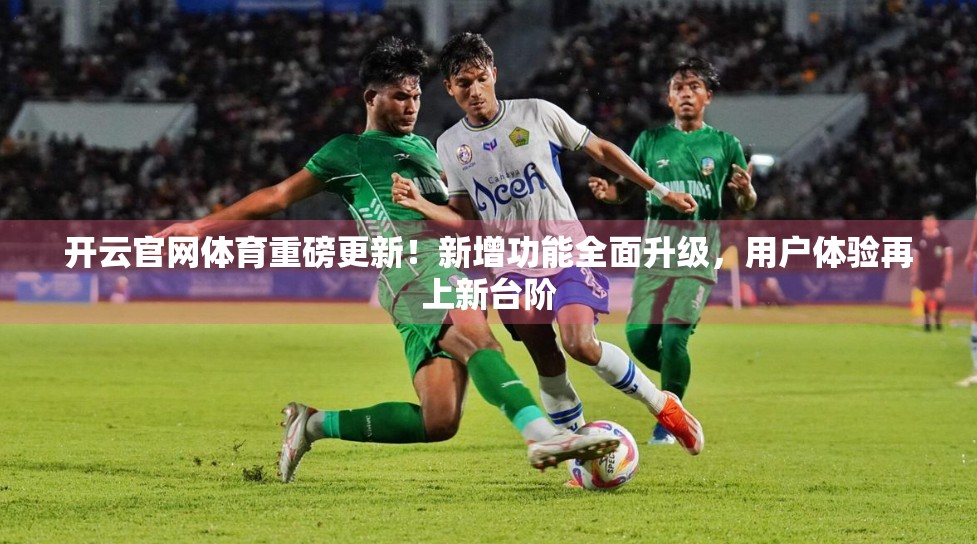 开云官网体育重磅更新！新增功能全面升级，用户体验再上新台阶