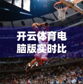 开云体育电脑版实时比分直播，让每一场赛事都触手可及，球迷的数字观赛新体验