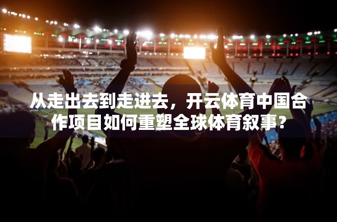 从走出去到走进去，开云体育中国合作项目如何重塑全球体育叙事？