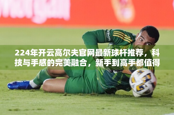 224年开云高尔夫官网最新球杆推荐，科技与手感的完美融合，新手到高手都值得入手！