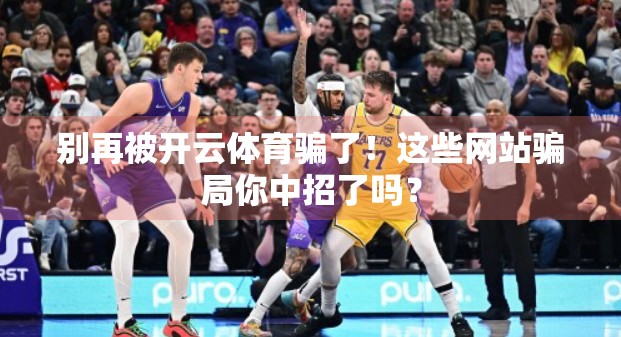 别再被开云体育骗了！这些网站骗局你中招了吗？