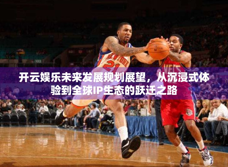 开云娱乐未来发展规划展望，从沉浸式体验到全球IP生态的跃迁之路